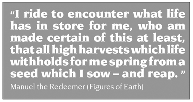 Quote: “I ride to encounter what life has in store for me, who am made certain of this at least, that all high harvests which life withholds for me spring from a seed which I sow – and reap. ”      Manuel the Redeemer (Figures of Earth)
