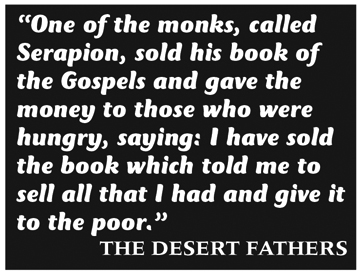 Quote: “One of the monks, called Serapion, sold his book of the Gospels and gave the money to those who were hungry, saying: I have sold the book which told me to sell all that I had and give it to the poor.” The Desert Fathers
